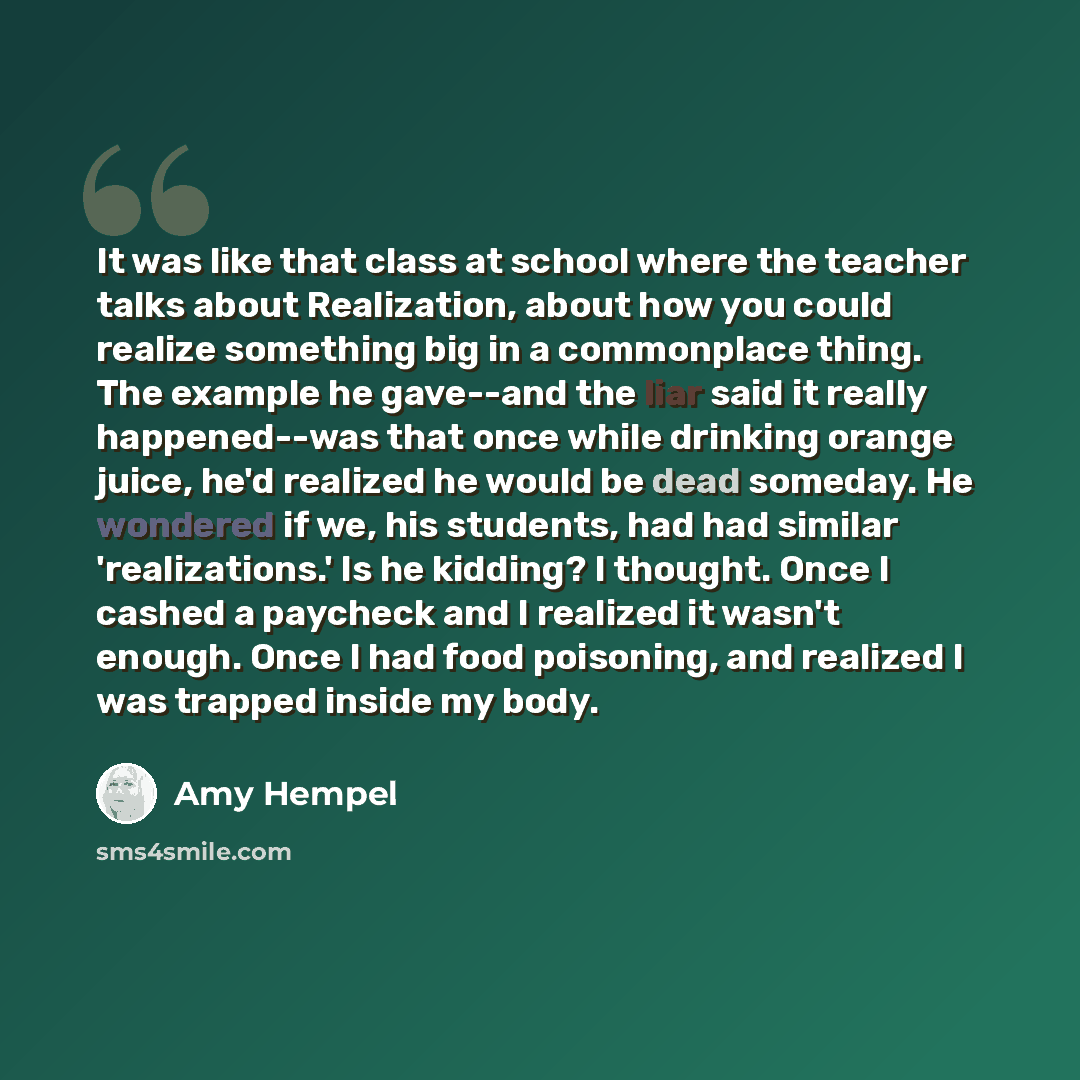 “It was like that class at school where the teacher talks about Realization, about how you could realize something big in a commonplace thing. The example he gave--and the liar said it really happened--was that once while drinking orange juice, he'd realized he would be dead someday. He wondered if…” quote by Amy Hempel