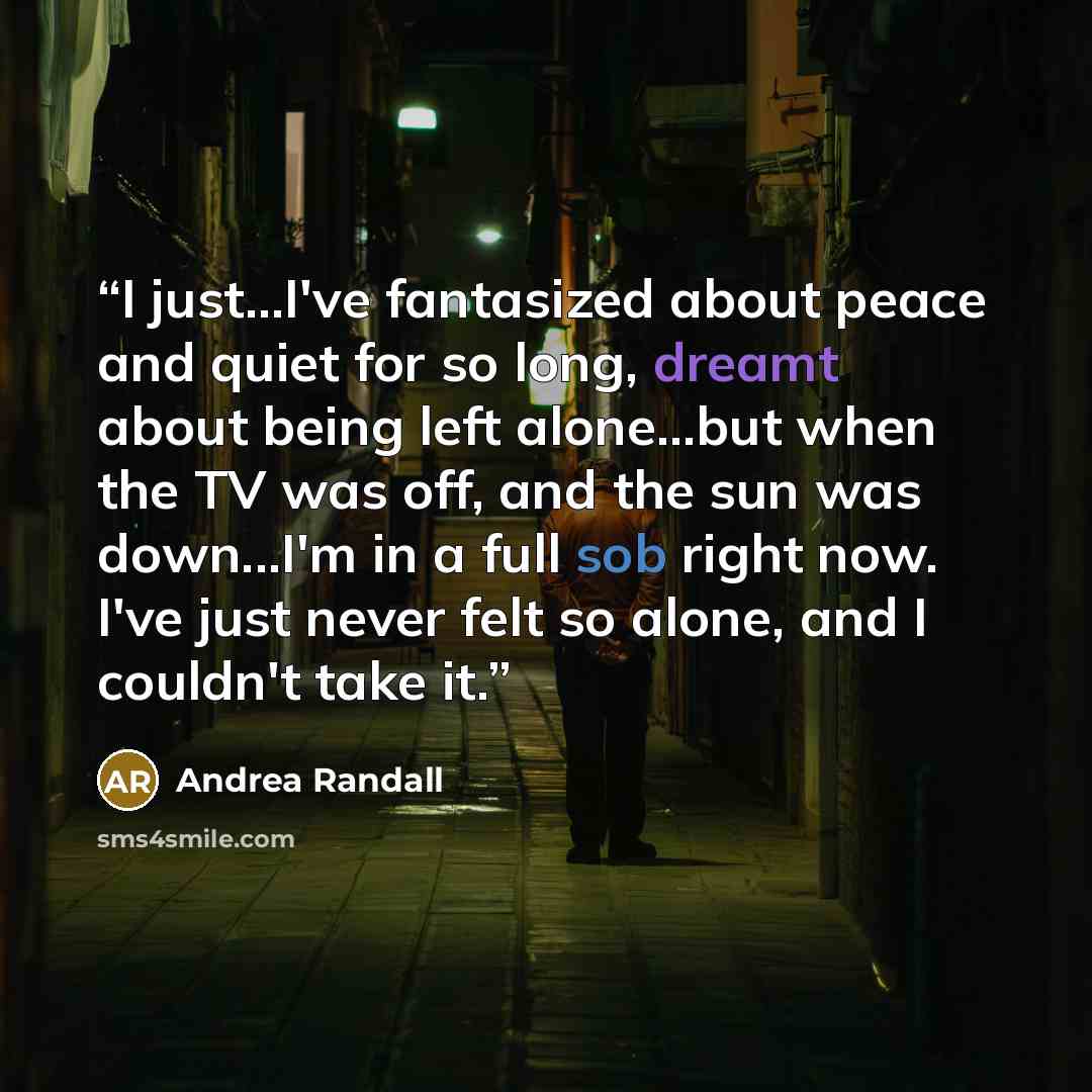 “I just...I've fantasized about peace and quiet for so long, dreamt about being left alone...but when the TV was off, and the sun was down...I'm in a full sob right now. I've just never felt so alone, and I couldn't take it.” quote by Andrea Randall