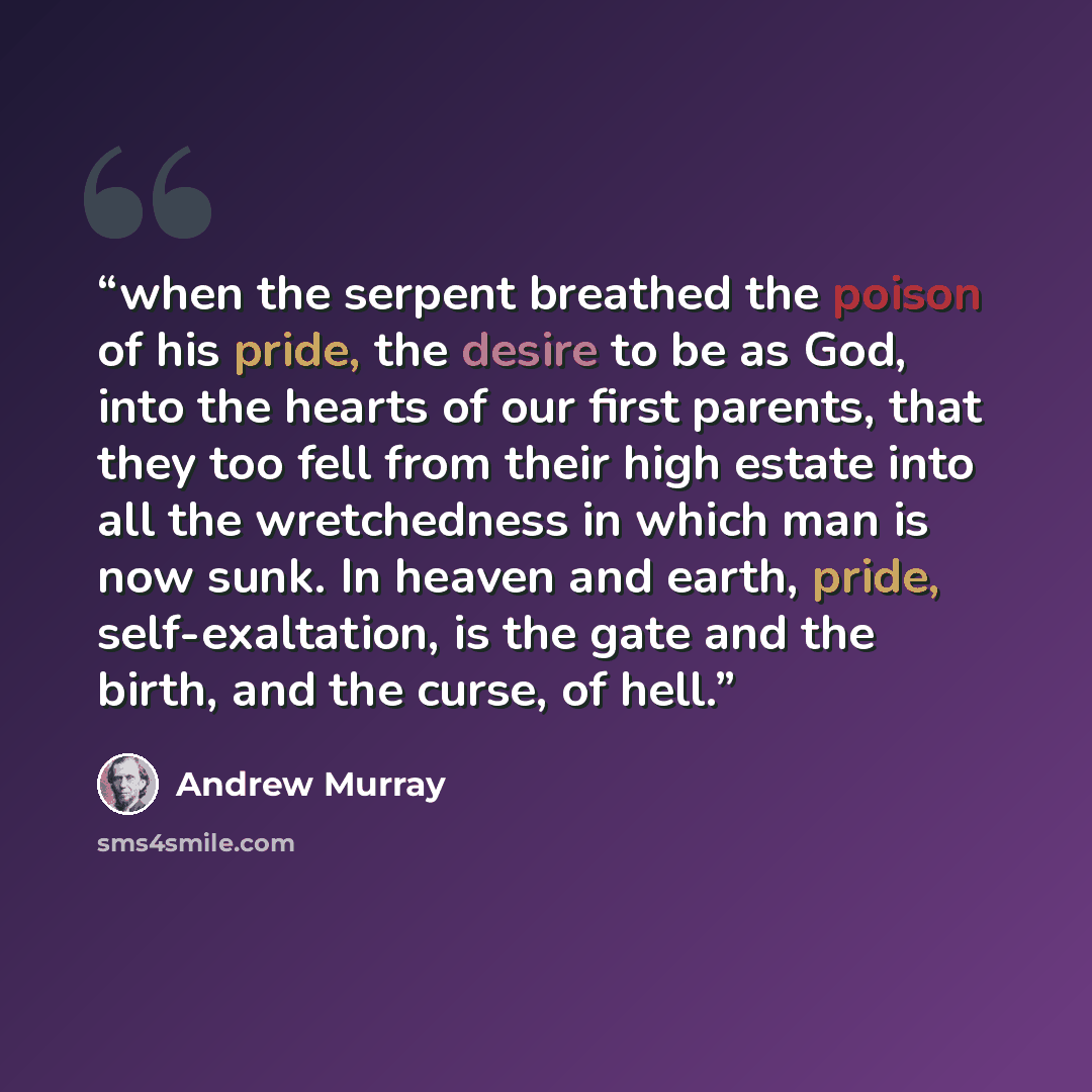 “when the serpent breathed the poison of his pride, the desire to be as God, into the hearts of our first parents, that they too fell from their high estate into all the wretchedness in which man is now sunk. In heaven and earth, pride, self-exaltation, is the gate and the birth, and the curse, of…” quote by Andrew Murray