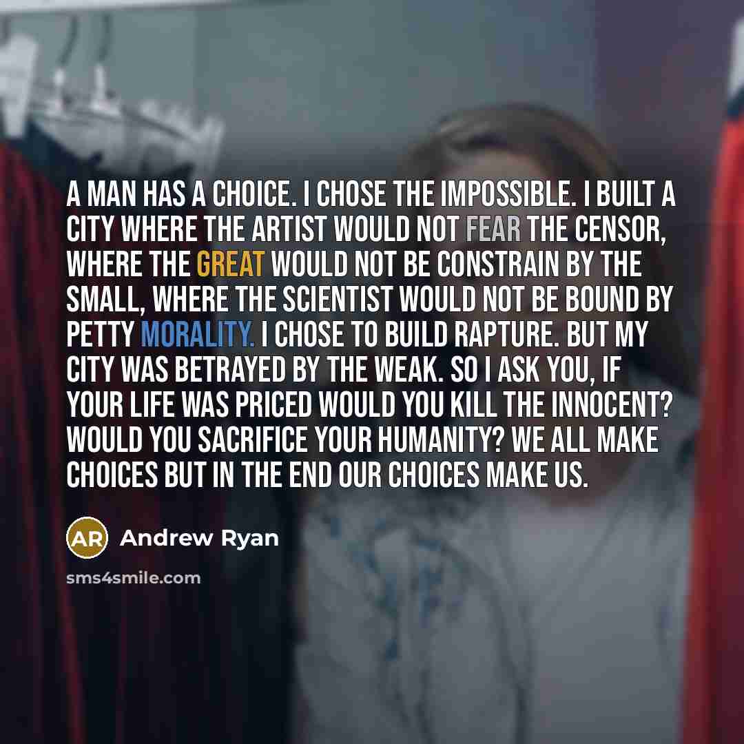 “A man has a choice. I chose the impossible. I built a city where the artist would not fear the censor, where the great would not be constrain by the small, where the scientist would not be bound by petty morality. I chose to build Rapture. But my city was betrayed by the weak. So I ask you, if…” quote by Andrew Ryan