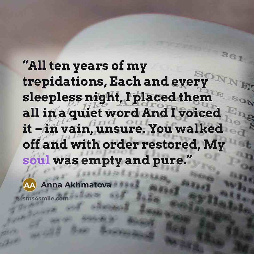 “All ten years of my trepidations, Each and every sleepless night, I placed them all in a quiet word And I voiced it – in vain, unsure. You walked off and with order restored, My soul was empty and pure.” quote by Anna Akhmatova