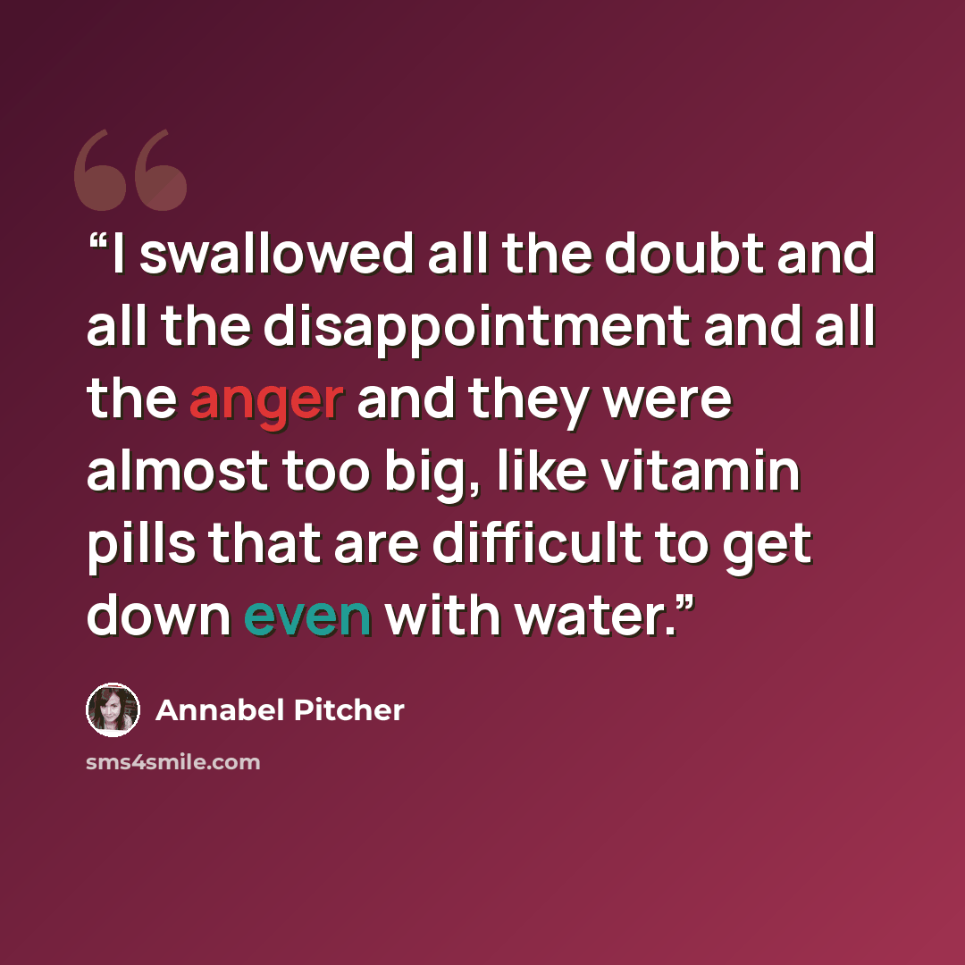 “I swallowed all the doubt and all the disappointment and all the anger and they were almost too big, like vitamin pills that are difficult to get down even with water.” quote by Annabel Pitcher