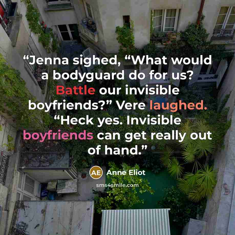 “Jenna sighed, “What would a bodyguard do for us? Battle our invisible boyfriends?” Vere laughed. “Heck yes. Invisible boyfriends can get really out of hand.” quote by Anne Eliot