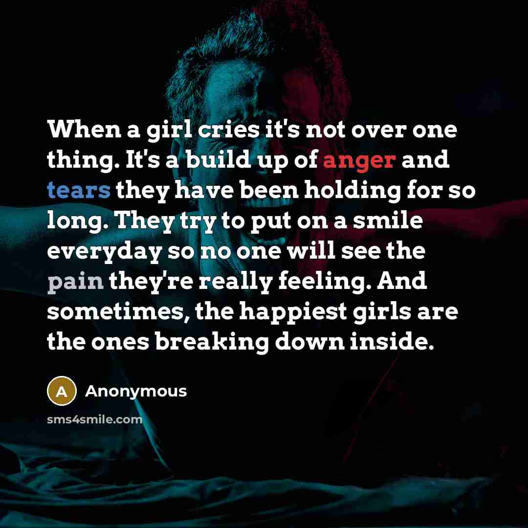 “When a girl cries it's not over one thing. It's a build up of anger and tears they have been holding for so long. They try to put on a smile everyday so no one will see the pain they're really feeling. And sometimes, the happiest girls are the ones breaking down inside.” quote by Anonymous