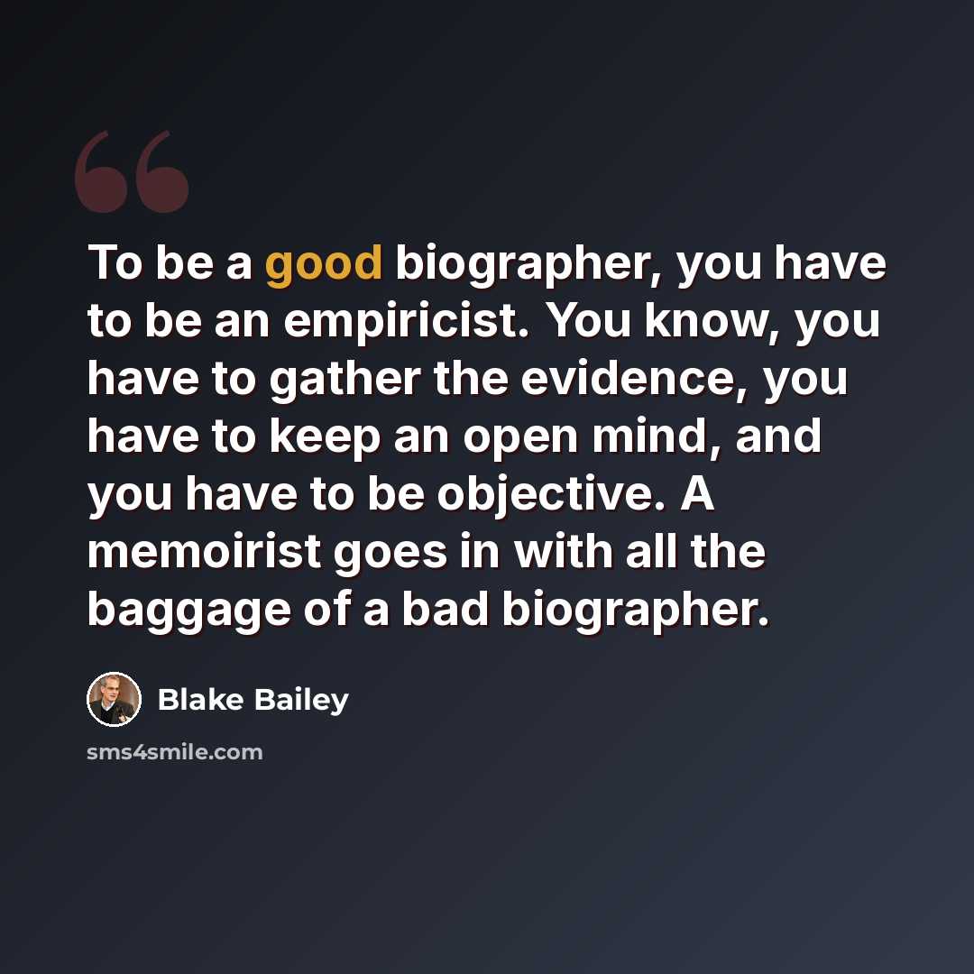 “To be a good biographer, you have to be an empiricist. You know, you have to gather the evidence, you have to keep an open mind, and you have to be objective. A memoirist goes in with all the baggage of a bad biographer.” quote by Blake Bailey