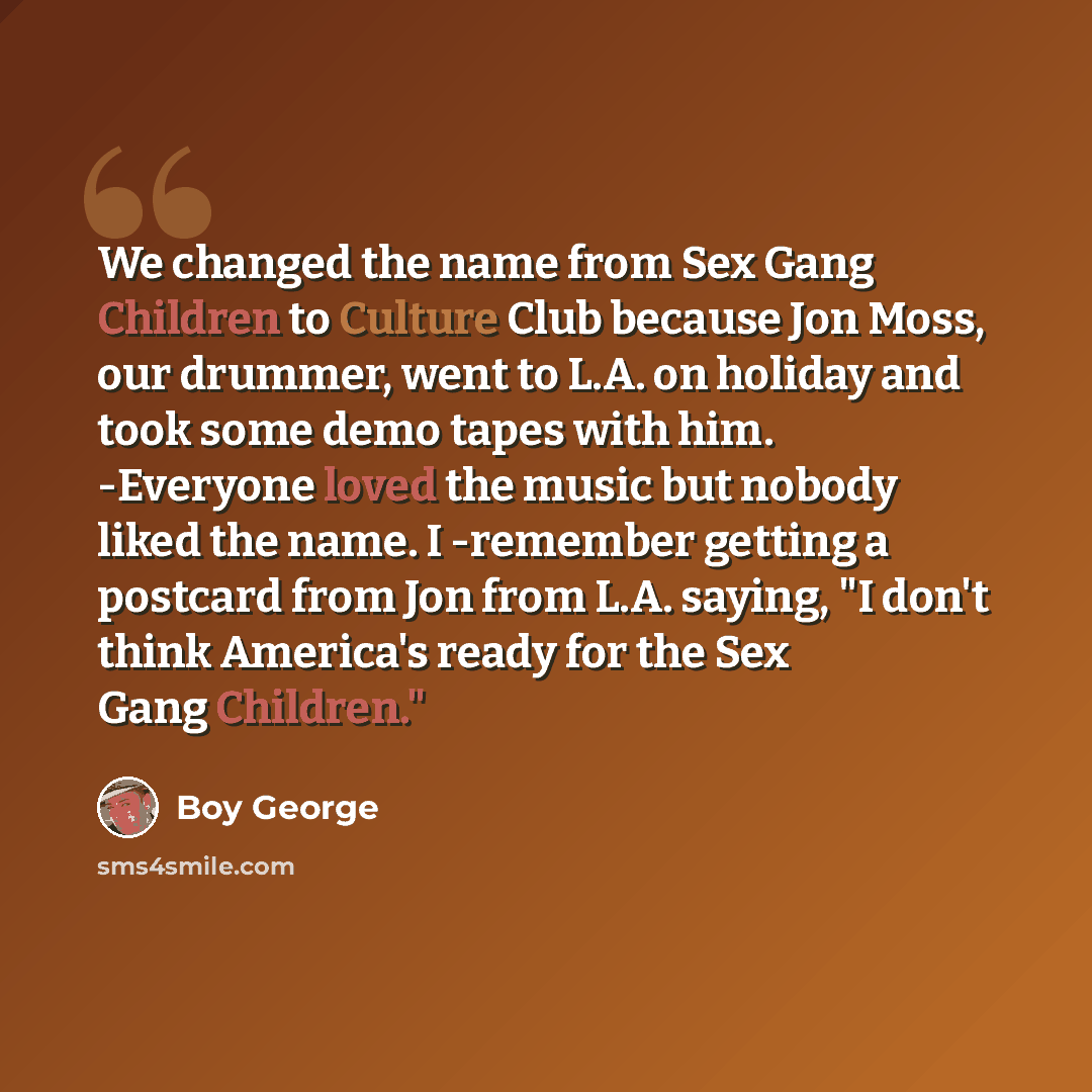 “We changed the name from Sex Gang Children to Culture Club because Jon Moss, our drummer, went to L.A. on holiday and took some demo tapes with him. -Everyone loved the music but nobody liked the name. I -remember getting a postcard from Jon from L.A. saying, "I don't think America's ready for the…” quote by Boy George