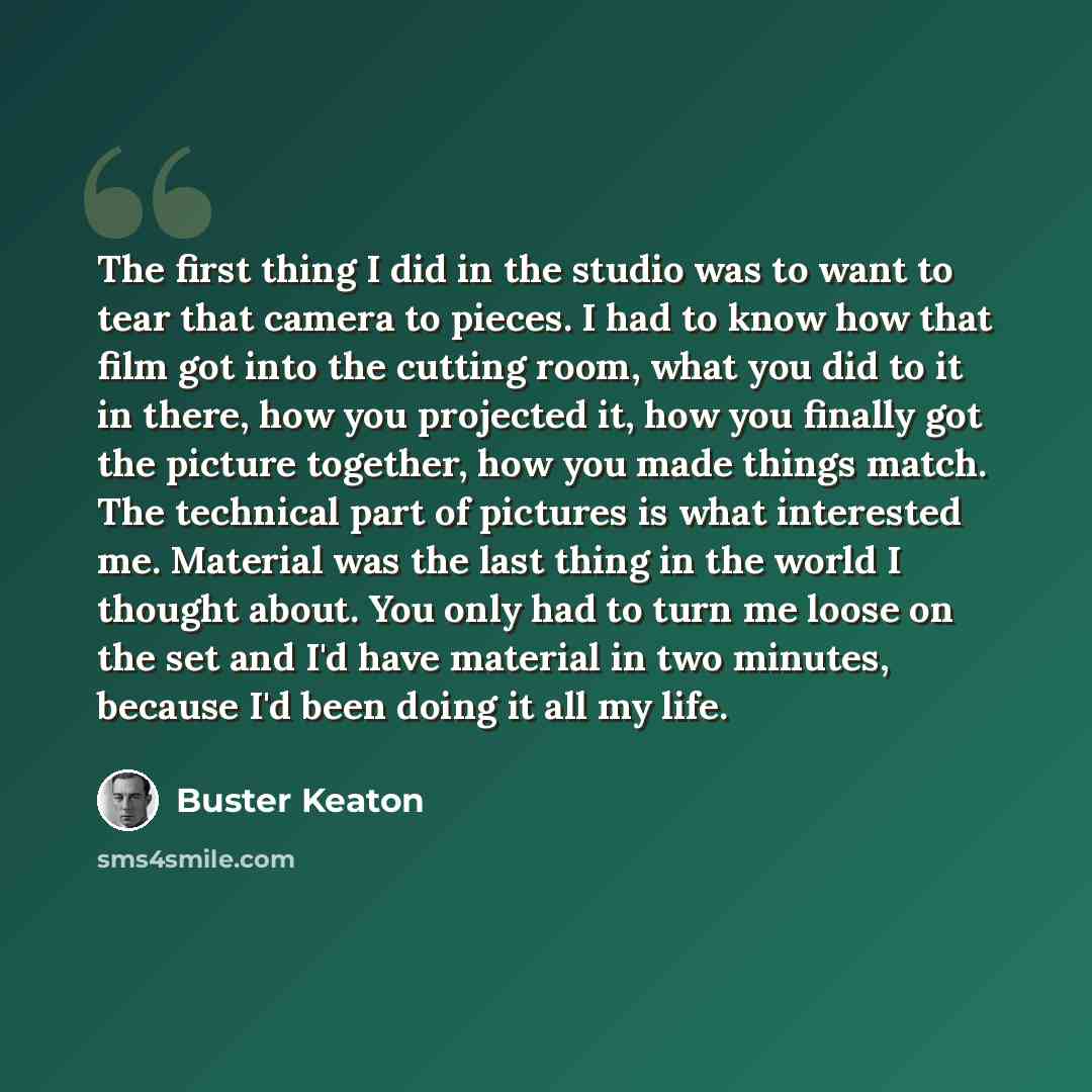 “The first thing I did in the studio was to want to tear that camera to pieces. I had to know how that film got into the cutting room, what you did to it in there, how you projected it, how you finally got the picture together, how you made things match. The technical part of pictures is what…” quote by Buster Keaton