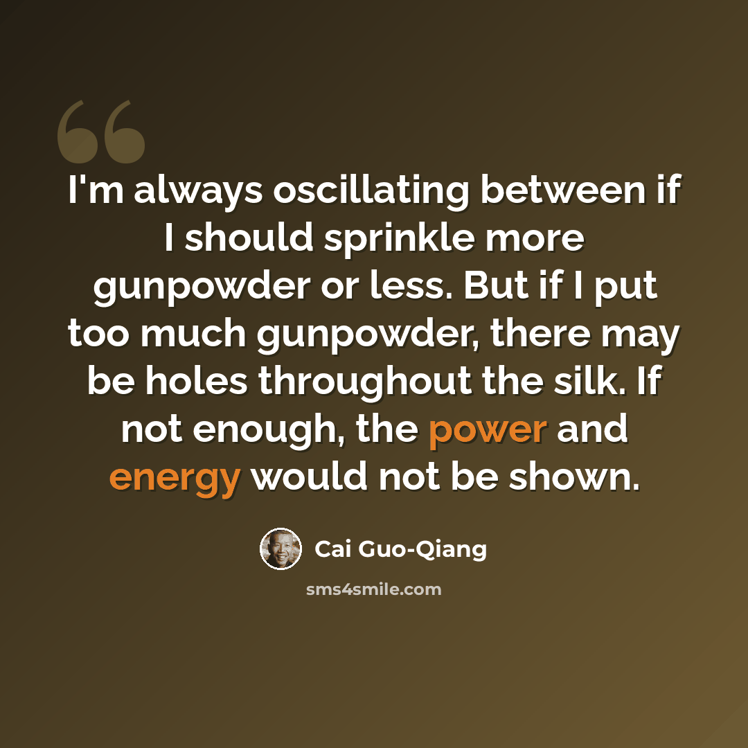 “I'm always oscillating between if I should sprinkle more gunpowder or less. But if I put too much gunpowder, there may be holes throughout the silk. If not enough, the power and energy would not be shown.” quote by Cai Guo-Qiang