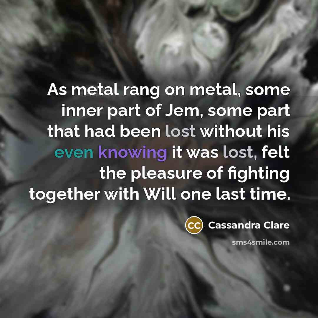 “As metal rang on metal, some inner part of Jem, some part that had been lost without his even knowing it was lost, felt the pleasure of fighting together with Will one last time.” quote by Cassandra Clare