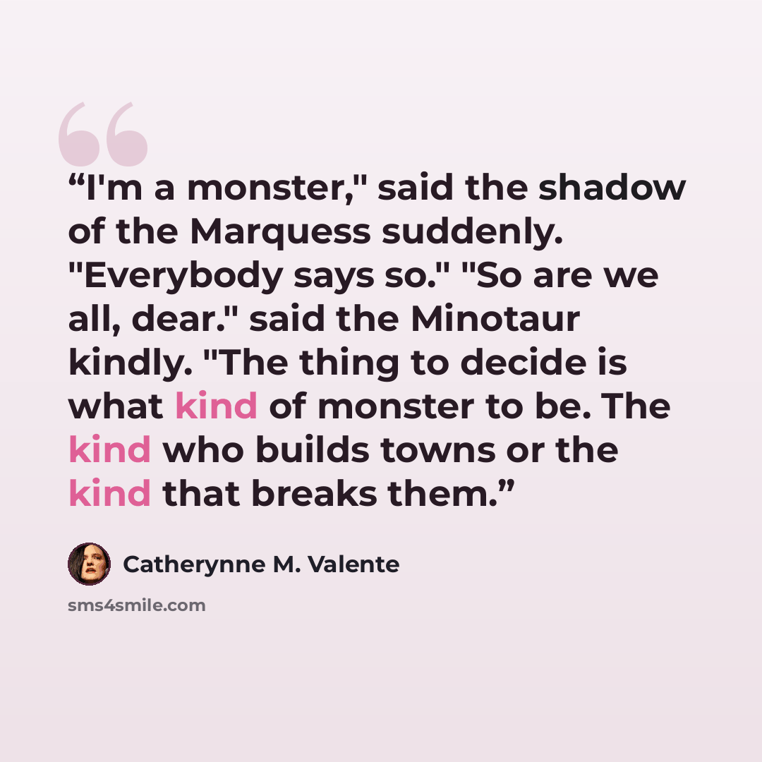 “I'm a monster," said the shadow of the Marquess suddenly. "Everybody says so." "So are we all, dear." said the Minotaur kindly. "The thing to decide is what kind of monster to be. The kind who builds towns or the kind that breaks them.” quote by Catherynne M. Valente