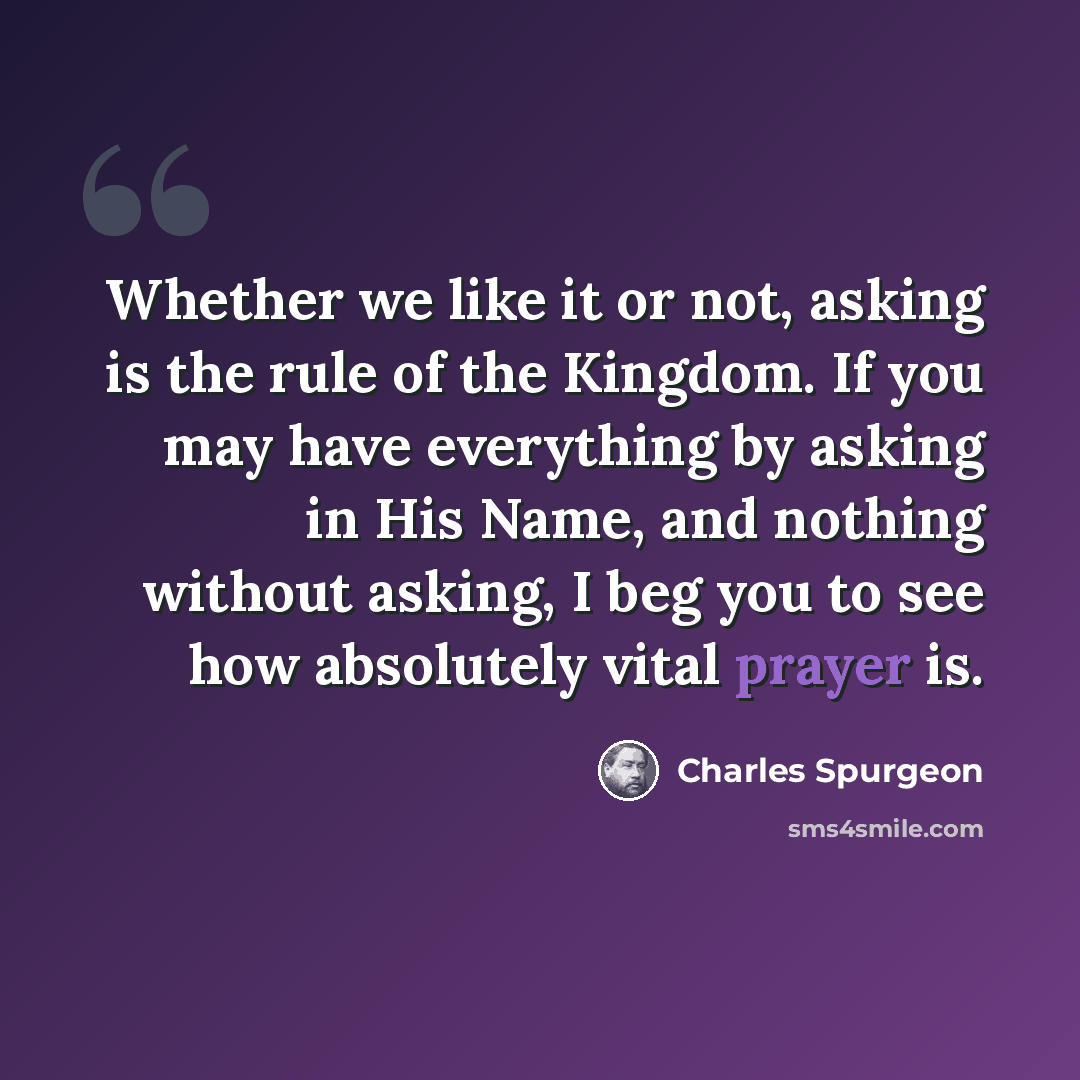 “Whether we like it or not, asking is the rule of the Kingdom. If you may have everything by asking in His Name, and nothing without asking, I beg you to see how absolutely vital prayer is.” quote by Charles Spurgeon