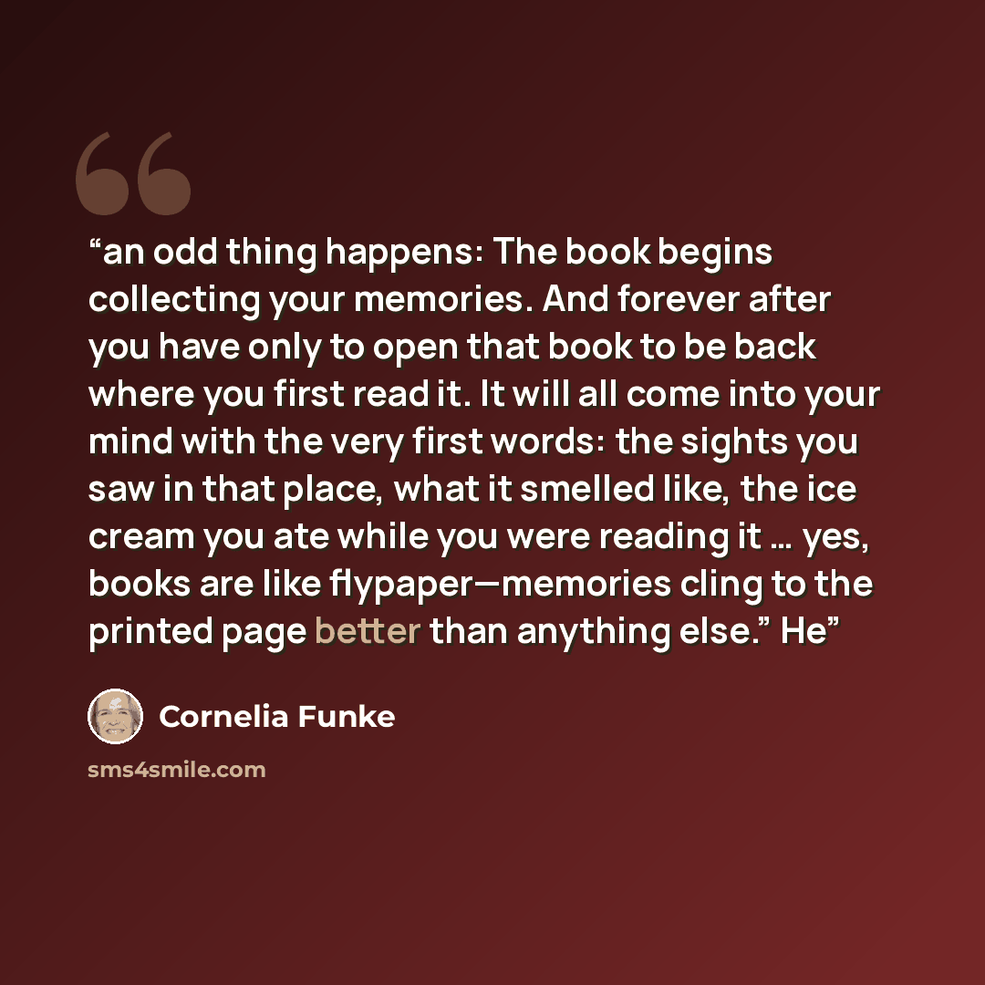 “an odd thing happens: The book begins collecting your memories. And forever after you have only to open that book to be back where you first read it. It will all come into your mind with the very first words: the sights you saw in that place, what it smelled like, the ice cream you ate while you…” quote by Cornelia Funke