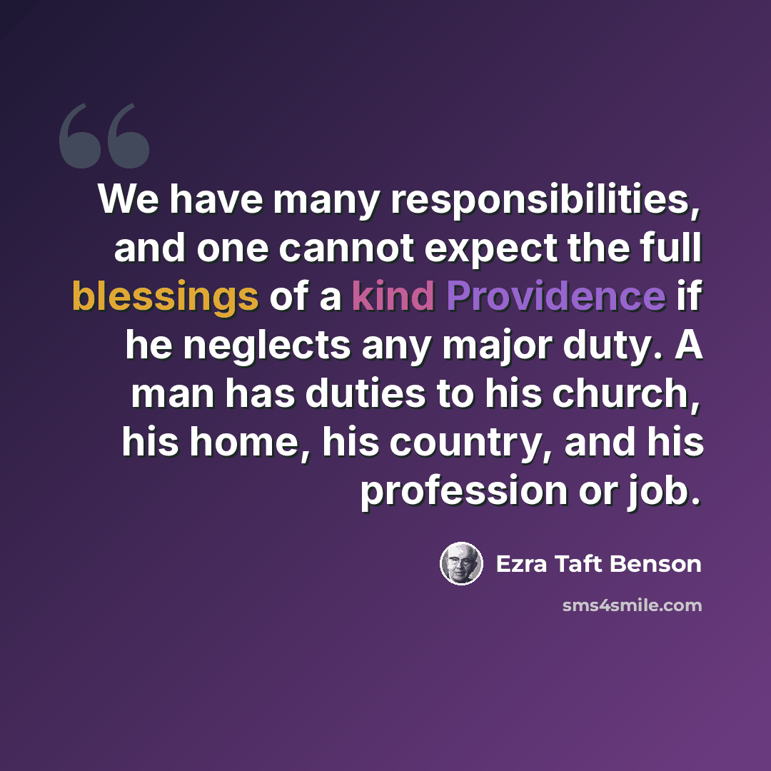 “We have many responsibilities, and one cannot expect the full blessings of a kind Providence if he neglects any major duty. A man has duties to his church, his home, his country, and his profession or job.” quote by Ezra Taft Benson