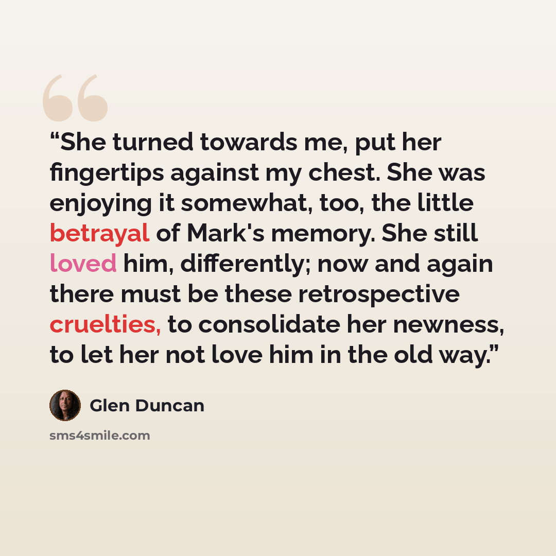 “She turned towards me, put her fingertips against my chest. She was enjoying it somewhat, too, the little betrayal of Mark's memory. She still loved him, differently; now and again there must be these retrospective cruelties, to consolidate her newness, to let her not love him in the old way.” quote by Glen Duncan