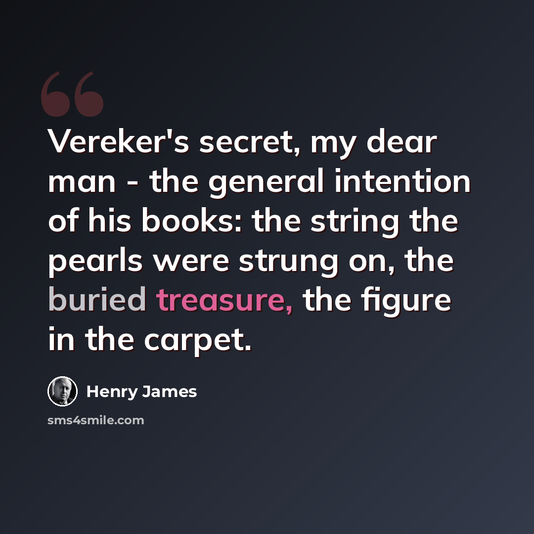 “Vereker's secret, my dear man - the general intention of his books: the string the pearls were strung on, the buried treasure, the figure in the carpet.” quote by Henry James
