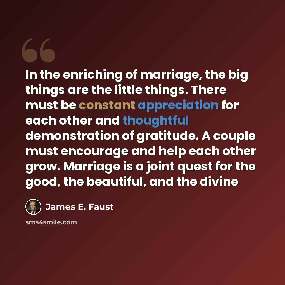 “In the enriching of marriage, the big things are the little things. There must be constant appreciation for each other and thoughtful demonstration of gratitude. A couple must encourage and help each other grow. Marriage is a joint quest for the good, the beautiful, and the divine” quote by James E. Faust