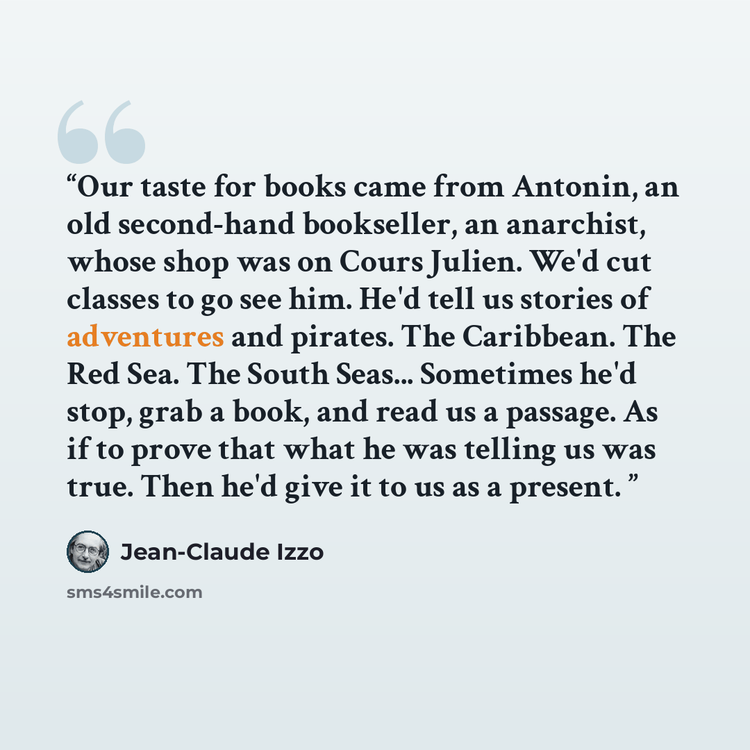 “Our taste for books came from Antonin, an old second-hand bookseller, an anarchist, whose shop was on Cours Julien. We'd cut classes to go see him. He'd tell us stories of adventures and pirates. The Caribbean. The Red Sea. The South Seas... Sometimes he'd stop, grab a book, and read us a passage…” quote by Jean-Claude Izzo