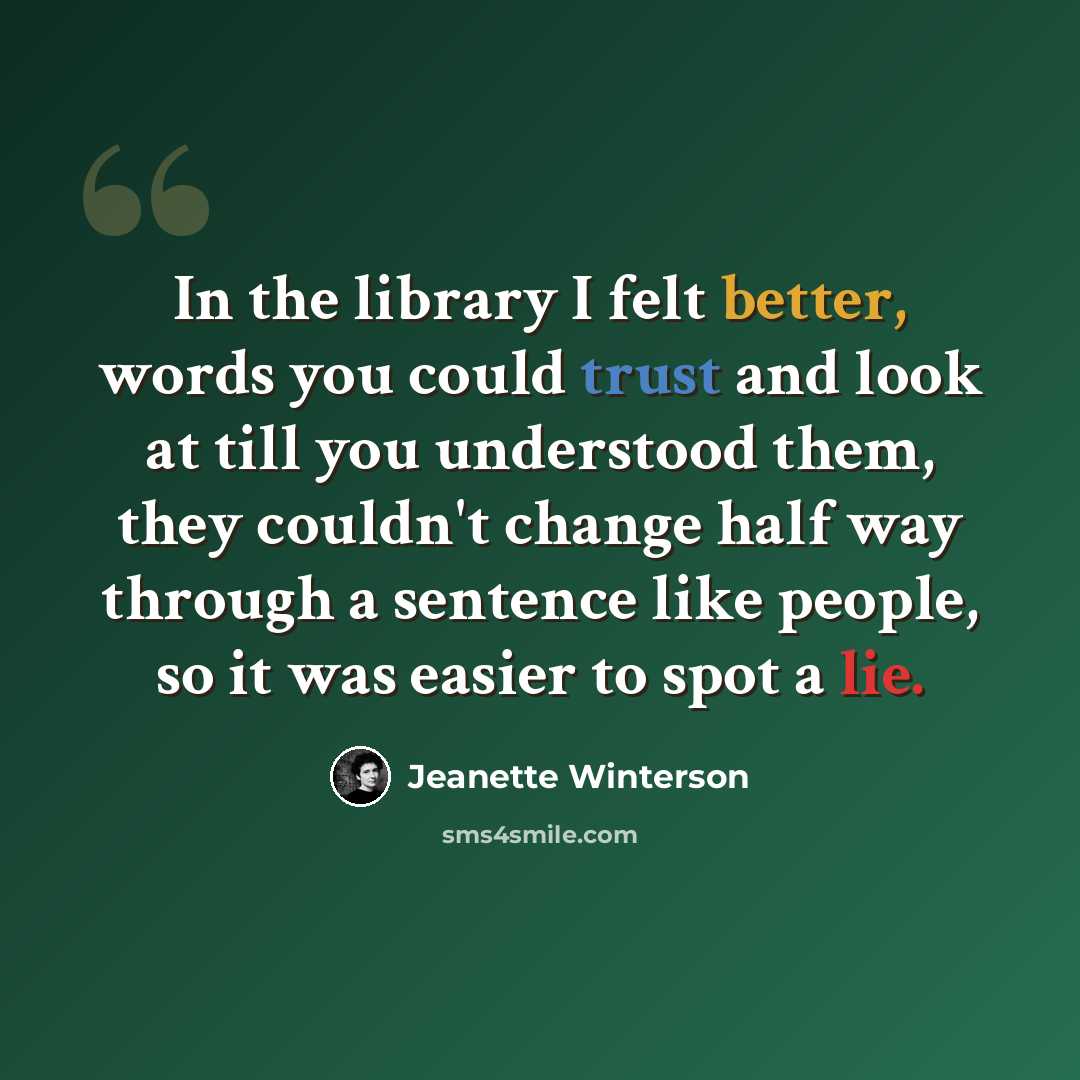 “In the library I felt better, words you could trust and look at till you understood them, they couldn't change half way through a sentence like people, so it was easier to spot a lie.” quote by Jeanette Winterson