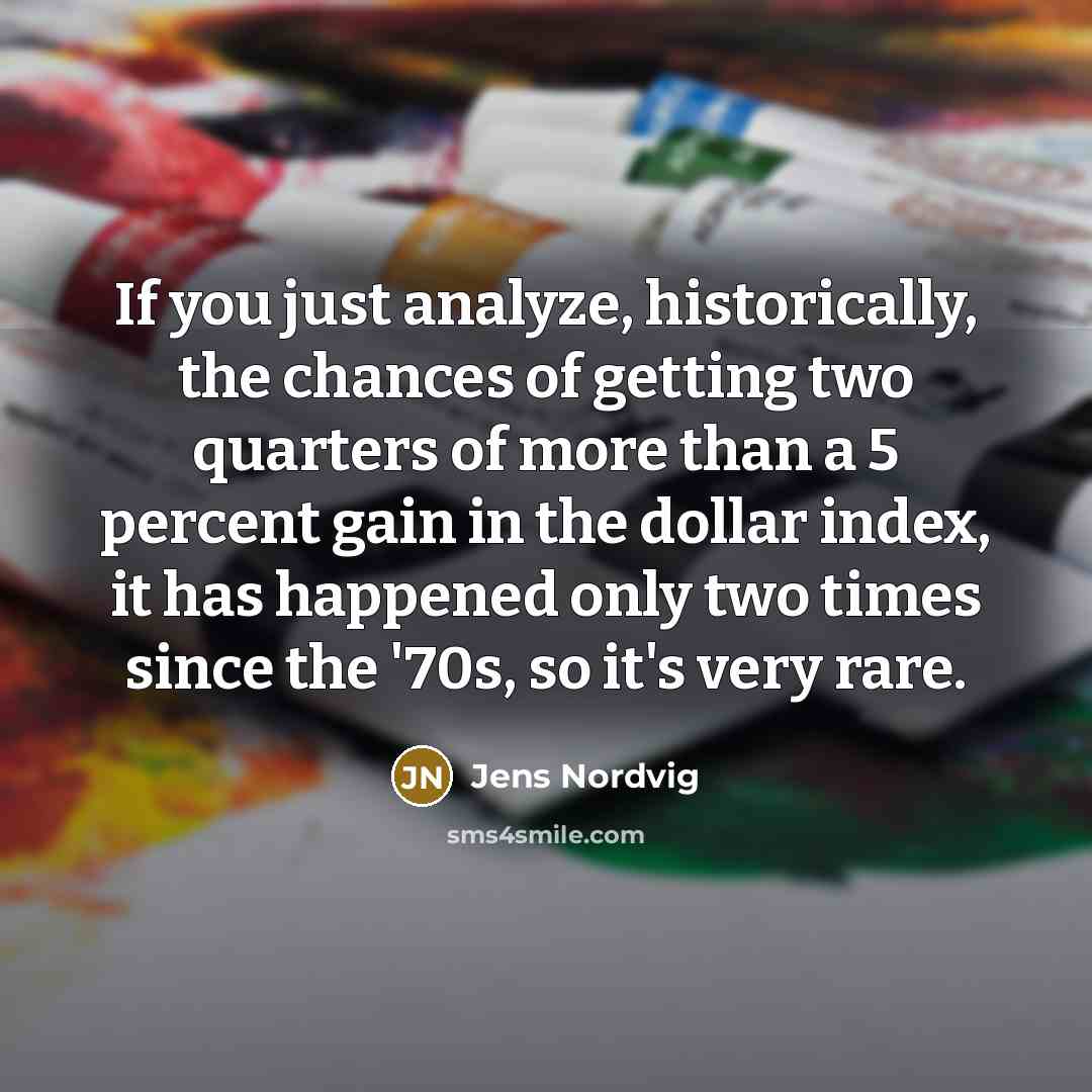“If you just analyze, historically, the chances of getting two quarters of more than a 5 percent gain in the dollar index, it has happened only two times since the '70s, so it's very rare.” quote by Jens Nordvig