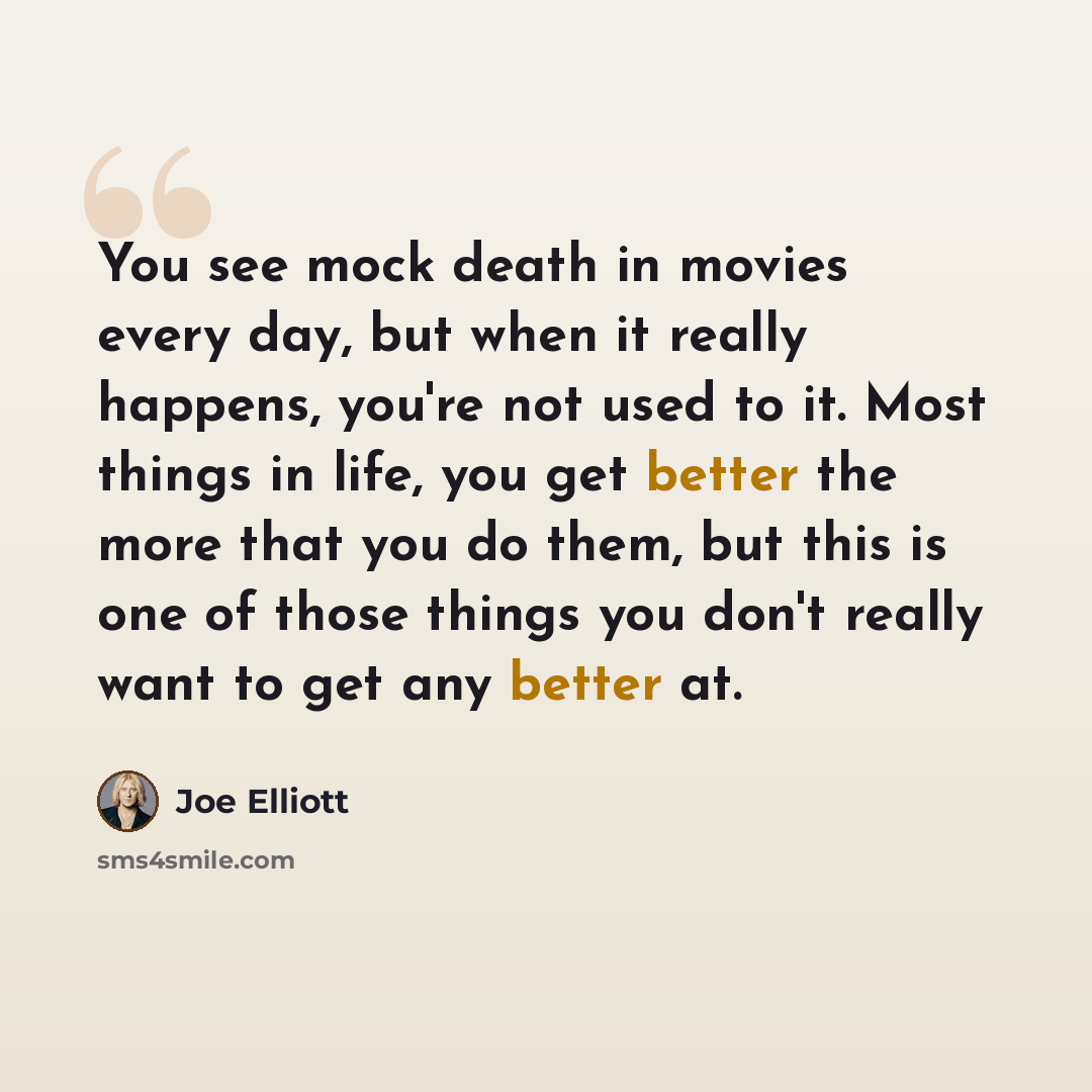 “You see mock death in movies every day, but when it really happens, you're not used to it. Most things in life, you get better the more that you do them, but this is one of those things you don't really want to get any better at.” quote by Joe Elliott