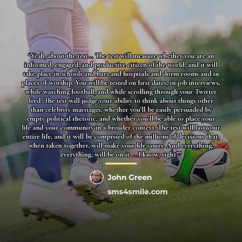“Yeah, about the test... The test will measure whether you are an informed, engaged, and productive citizen of the world, and it will take place in schools and bars and hospitals and dorm rooms and in places of worship. You will be tested on first dates, in job interviews, while watching football…” quote by John Green