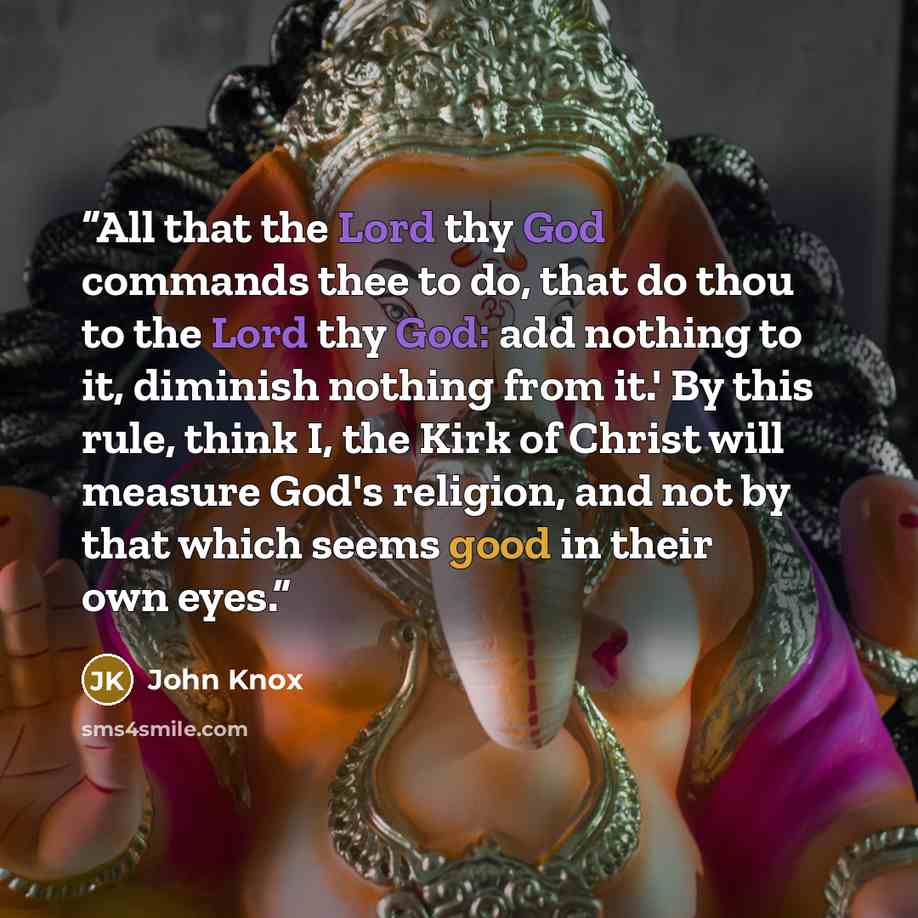 “All that the Lord thy God commands thee to do, that do thou to the Lord thy God: add nothing to it, diminish nothing from it.' By this rule, think I, the Kirk of Christ will measure God's religion, and not by that which seems good in their own eyes.” quote by John Knox