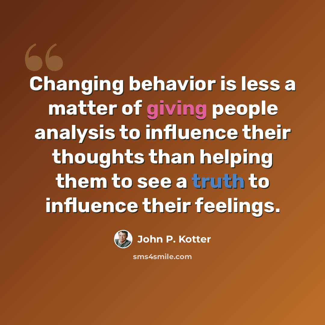 “Changing behavior is less a matter of giving people analysis to influence their thoughts than helping them to see a truth to influence their feelings.” quote by John P. Kotter