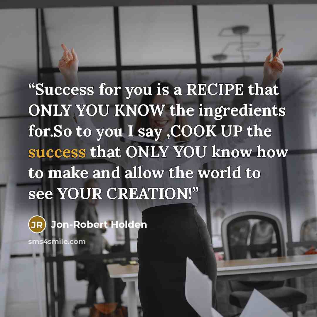 “Success for you is a RECIPE that ONLY YOU KNOW the ingredients for.So to you I say ,COOK UP the success that ONLY YOU know how to make and allow the world to see YOUR CREATION!” quote by Jon-Robert Holden