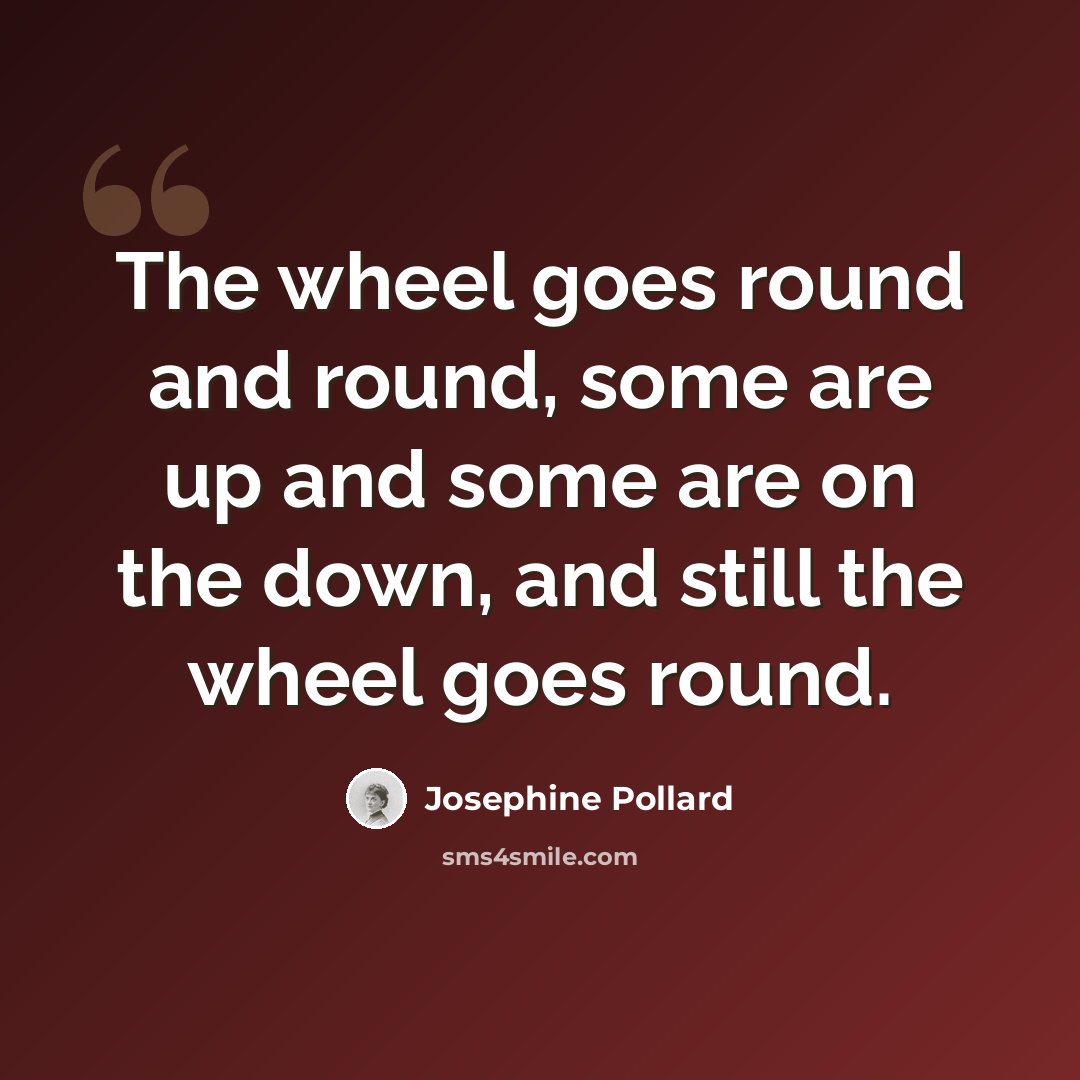 “The wheel goes round and round, some are up and some are on the down, and still the wheel goes round.” quote by Josephine Pollard