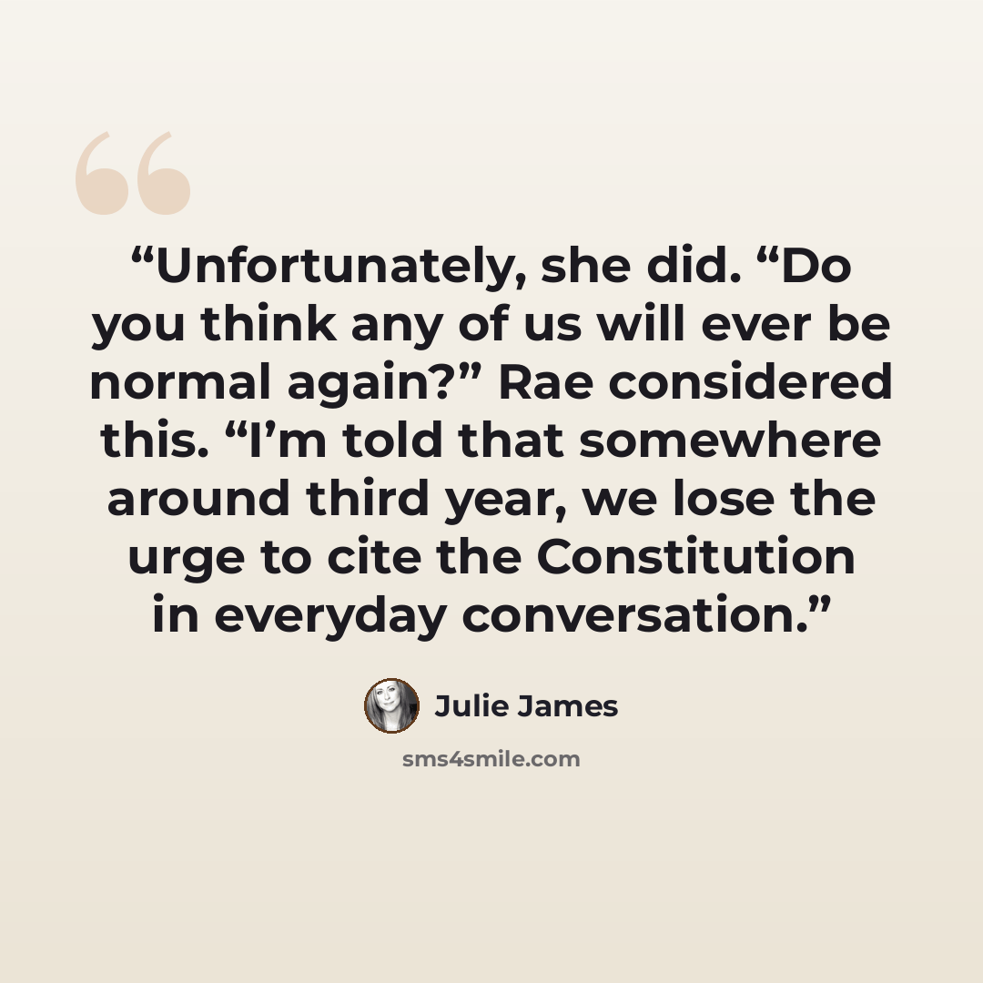 “Unfortunately, she did. “Do you think any of us will ever be normal again?” Rae considered this. “I’m told that somewhere around third year, we lose the urge to cite the Constitution in everyday conversation.” quote by Julie James