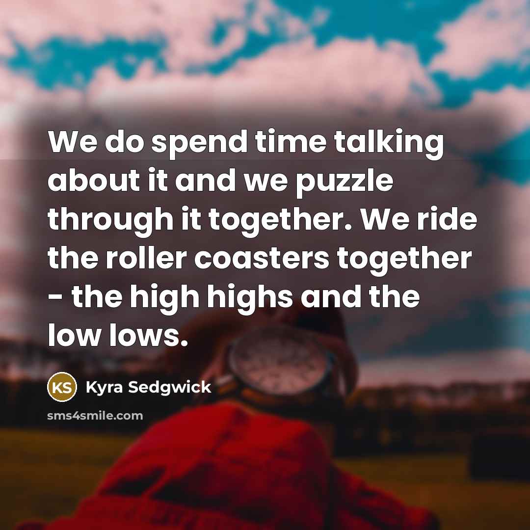 “We do spend time talking about it and we puzzle through it together. We ride the roller coasters together - the high highs and the low lows.” quote by Kyra Sedgwick