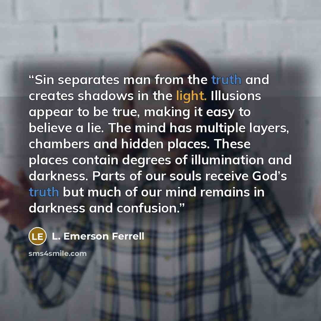 “Sin separates man from the truth and creates shadows in the light. Illusions appear to be true, making it easy to believe a lie. The mind has multiple layers, chambers and hidden places. These places contain degrees of illumination and darkness. Parts of our souls receive God’s truth but much of…” quote by L. Emerson Ferrell