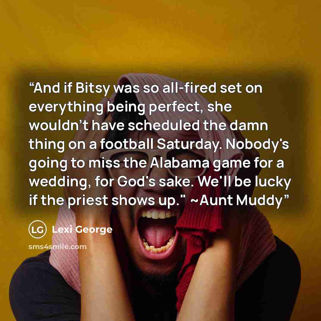 “And if Bitsy was so all-fired set on everything being perfect, she wouldn't have scheduled the damn thing on a football Saturday. Nobody's going to miss the Alabama game for a wedding, for God's sake. We'll be lucky if the priest shows up." ~Aunt Muddy” quote by Lexi George