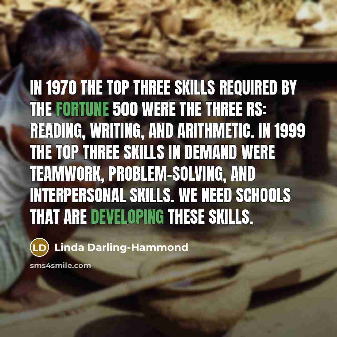 “In 1970 the top three skills required by the Fortune 500 were the three Rs: reading, writing, and arithmetic. In 1999 the top three skills in demand were teamwork, problem-solving, and interpersonal skills. We need schools that are developing these skills.” quote by Linda Darling-Hammond