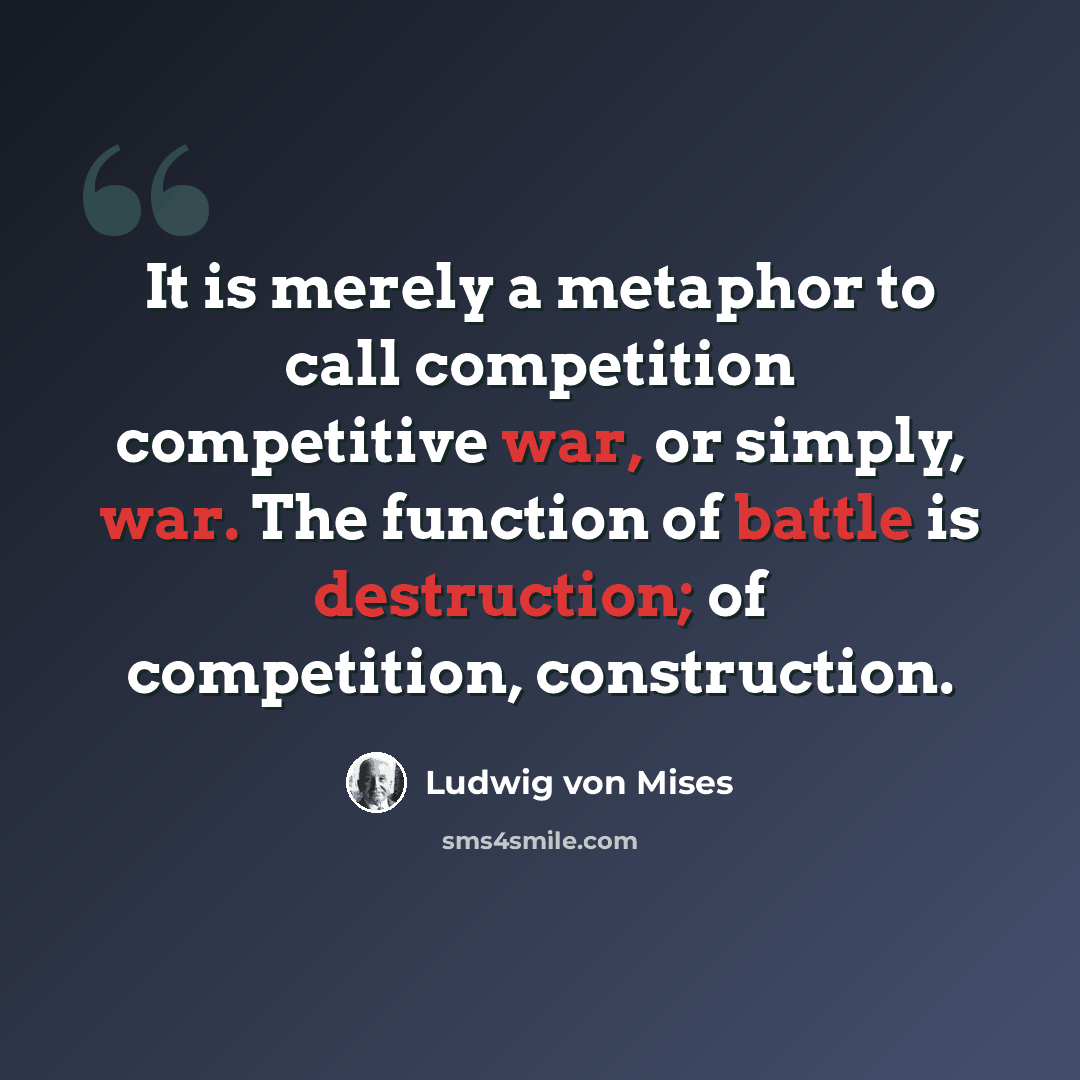 “It is merely a metaphor to call competition competitive war, or simply, war. The function of battle is destruction; of competition, construction.” quote by Ludwig von Mises