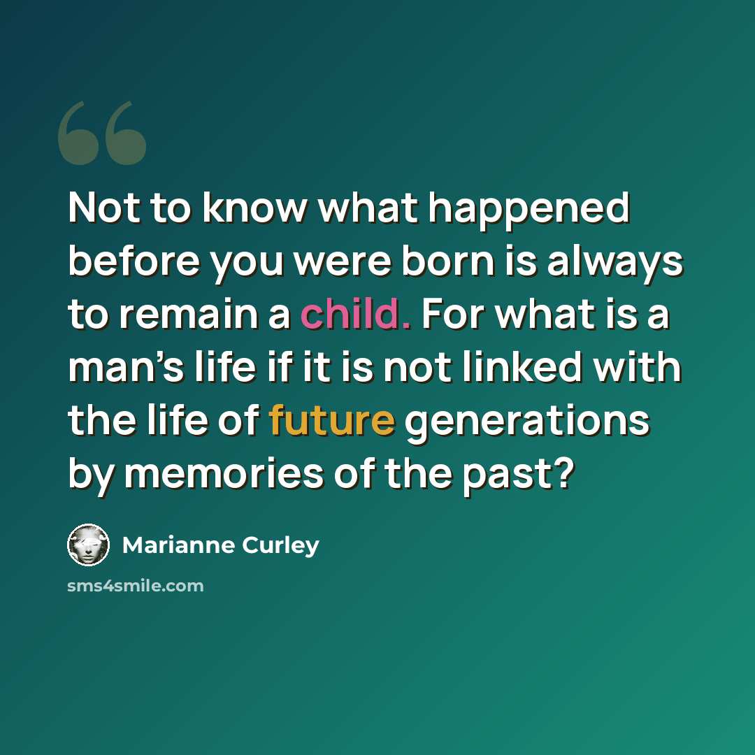 “Not to know what happened before you were born is always to remain a child. For what is a man’s life if it is not linked with the life of future generations by memories of the past?” quote by Marianne Curley