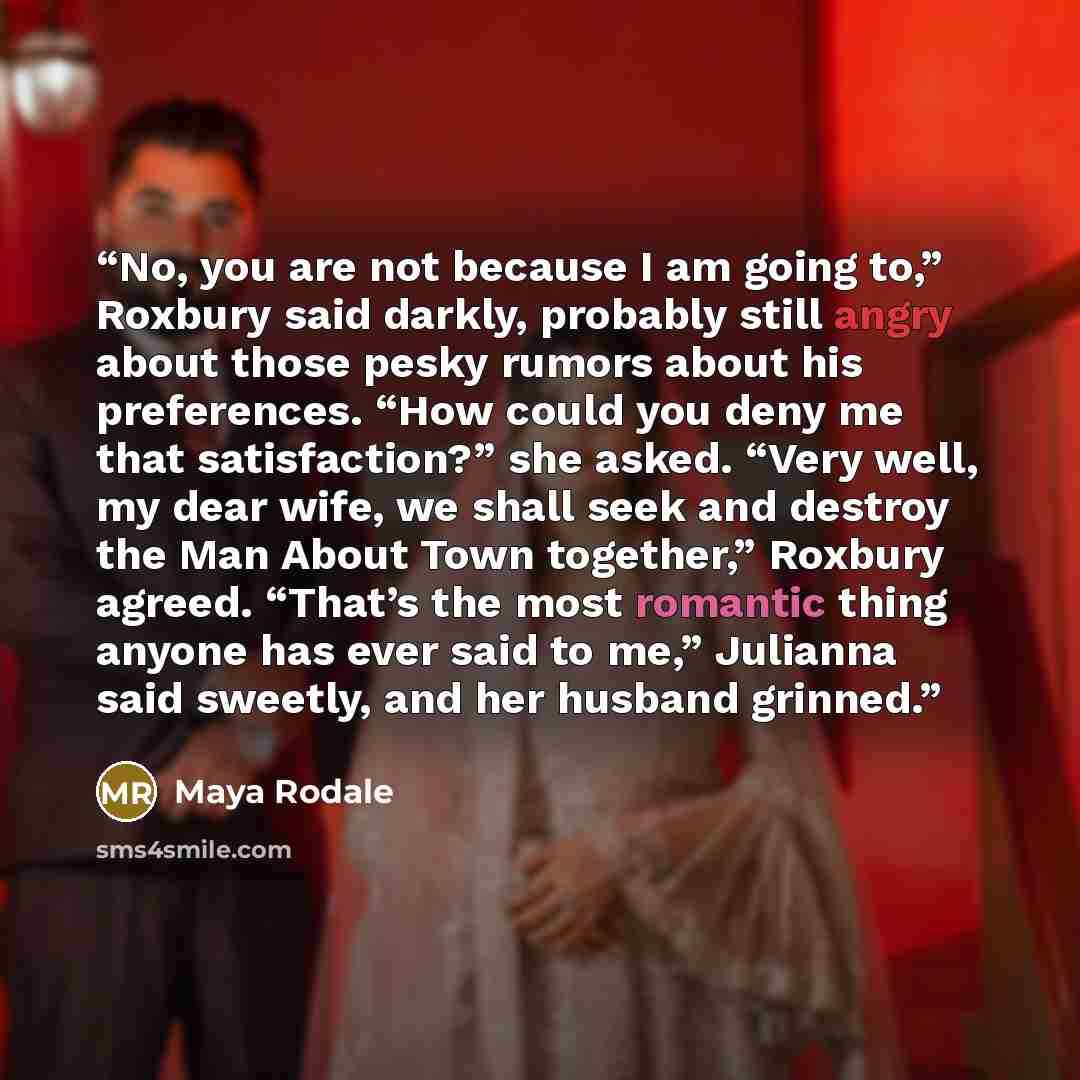 “No, you are not because I am going to,” Roxbury said darkly, probably still angry about those pesky rumors about his preferences. “How could you deny me that satisfaction?” she asked. “Very well, my dear wife, we shall seek and destroy the Man About Town together,” Roxbury agreed. “That’s the most…” quote by Maya Rodale