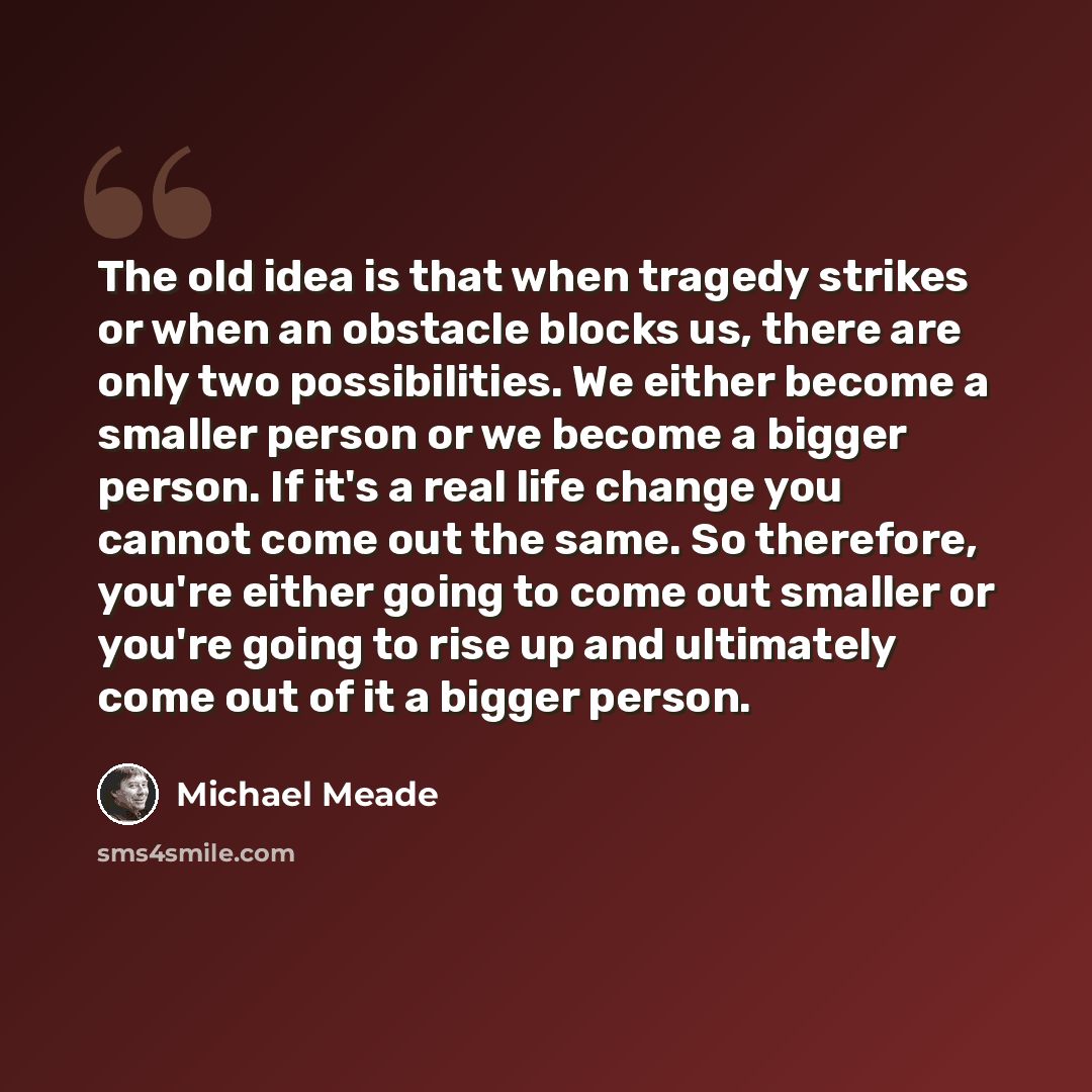 “The old idea is that when tragedy strikes or when an obstacle blocks us, there are only two possibilities. We either become a smaller person or we become a bigger person. If it's a real life change you cannot come out the same. So therefore, you're either going to come out smaller or you're going…” quote by Michael Meade
