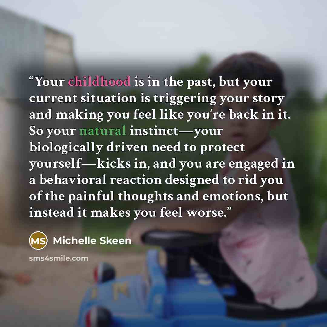 “Your childhood is in the past, but your current situation is triggering your story and making you feel like you’re back in it. So your natural instinct—your biologically driven need to protect yourself—kicks in, and you are engaged in a behavioral reaction designed to rid you of the painful…” quote by Michelle Skeen