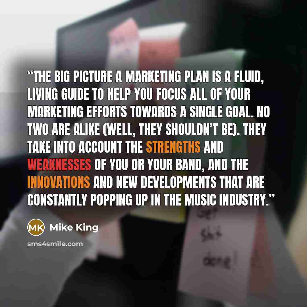 “THE BIG PICTURE A marketing plan is a fluid, living guide to help you focus all of your marketing efforts towards a single goal. No two are alike (well, they shouldn’t be). They take into account the strengths and weaknesses of you or your band, and the innovations and new developments that are…” quote by Mike King