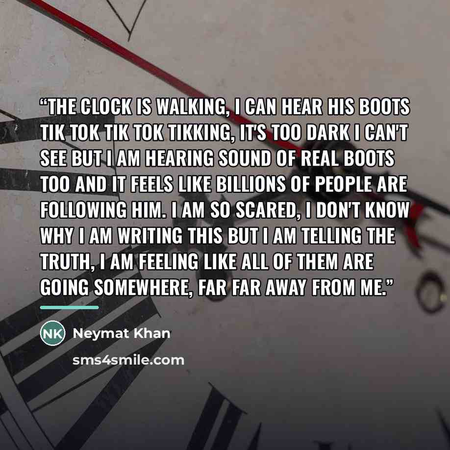 “The clock is walking, i can hear his boots tik tok tik tok tikking, it's too dark i can't see but i am hearing sound of real boots too and it feels like billions of people are following him. I am so scared, i don't know why i am writing this but i am telling the truth, i am feeling like all of…” quote by Neymat Khan
