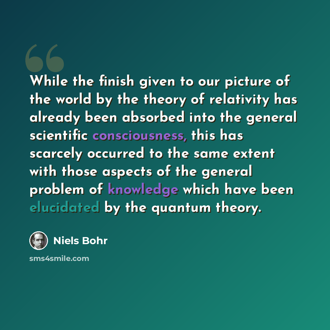 “While the finish given to our picture of the world by the theory of relativity has already been absorbed into the general scientific consciousness, this has scarcely occurred to the same extent with those aspects of the general problem of knowledge which have been elucidated by the quantum theory.” quote by Niels Bohr