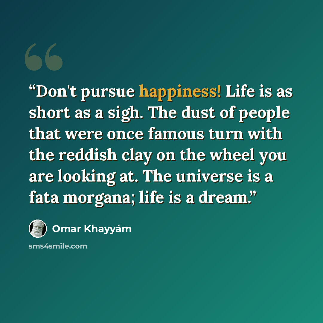 “Don't pursue happiness! Life is as short as a sigh. The dust of people that were once famous turn with the reddish clay on the wheel you are looking at. The universe is a fata morgana; life is a dream.” quote by Omar Khayyám