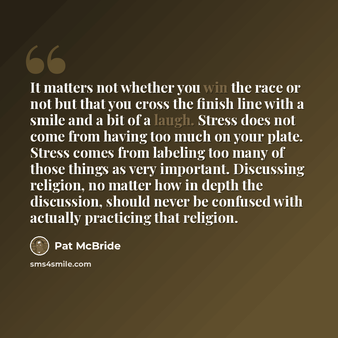 “It matters not whether you win the race or not but that you cross the finish line with a smile and a bit of a laugh. Stress does not come from having too much on your plate. Stress comes from labeling too many of those things as very important. Discussing religion, no matter how in depth the…” quote by Pat McBride