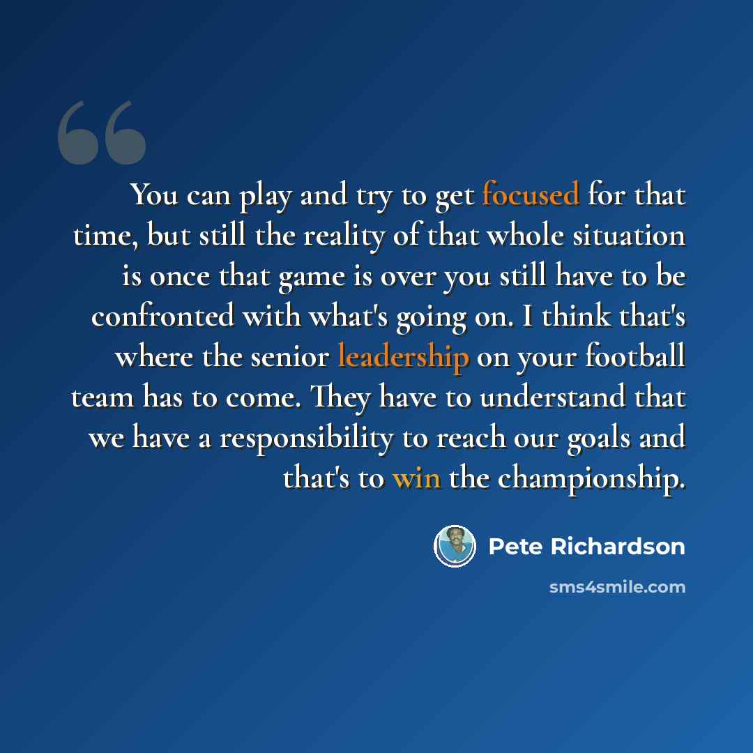 “You can play and try to get focused for that time, but still the reality of that whole situation is once that game is over you still have to be confronted with what's going on. I think that's where the senior leadership on your football team has to come. They have to understand that we have a…” quote by Pete Richardson