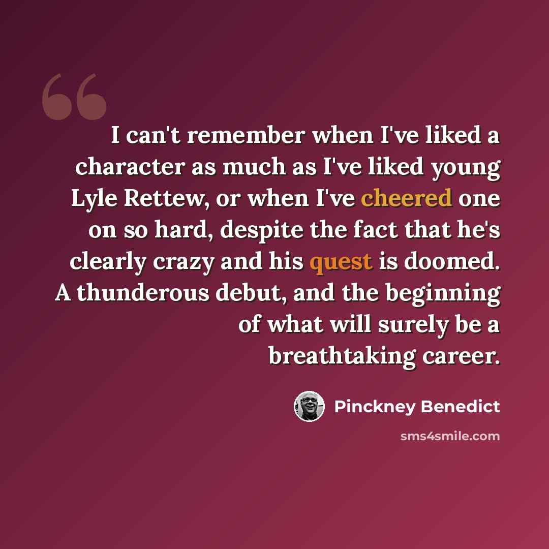 “I can't remember when I've liked a character as much as I've liked young Lyle Rettew, or when I've cheered one on so hard, despite the fact that he's clearly crazy and his quest is doomed. A thunderous debut, and the beginning of what will surely be a breathtaking career.” quote by Pinckney Benedict