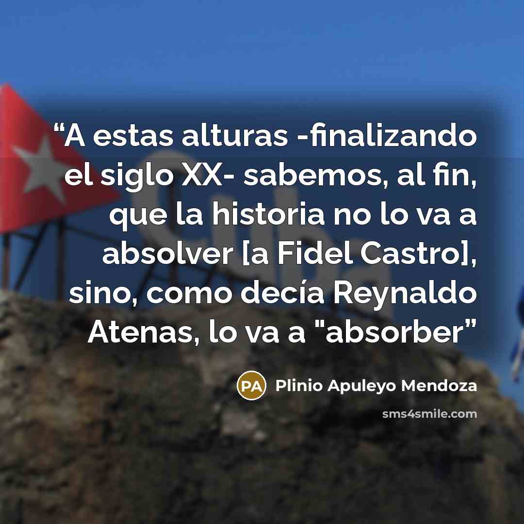 “A estas alturas -finalizando el siglo XX- sabemos, al fin, que la historia no lo va a absolver [a Fidel Castro], sino, como decía Reynaldo Atenas, lo va a "absorber” quote by Plinio Apuleyo Mendoza