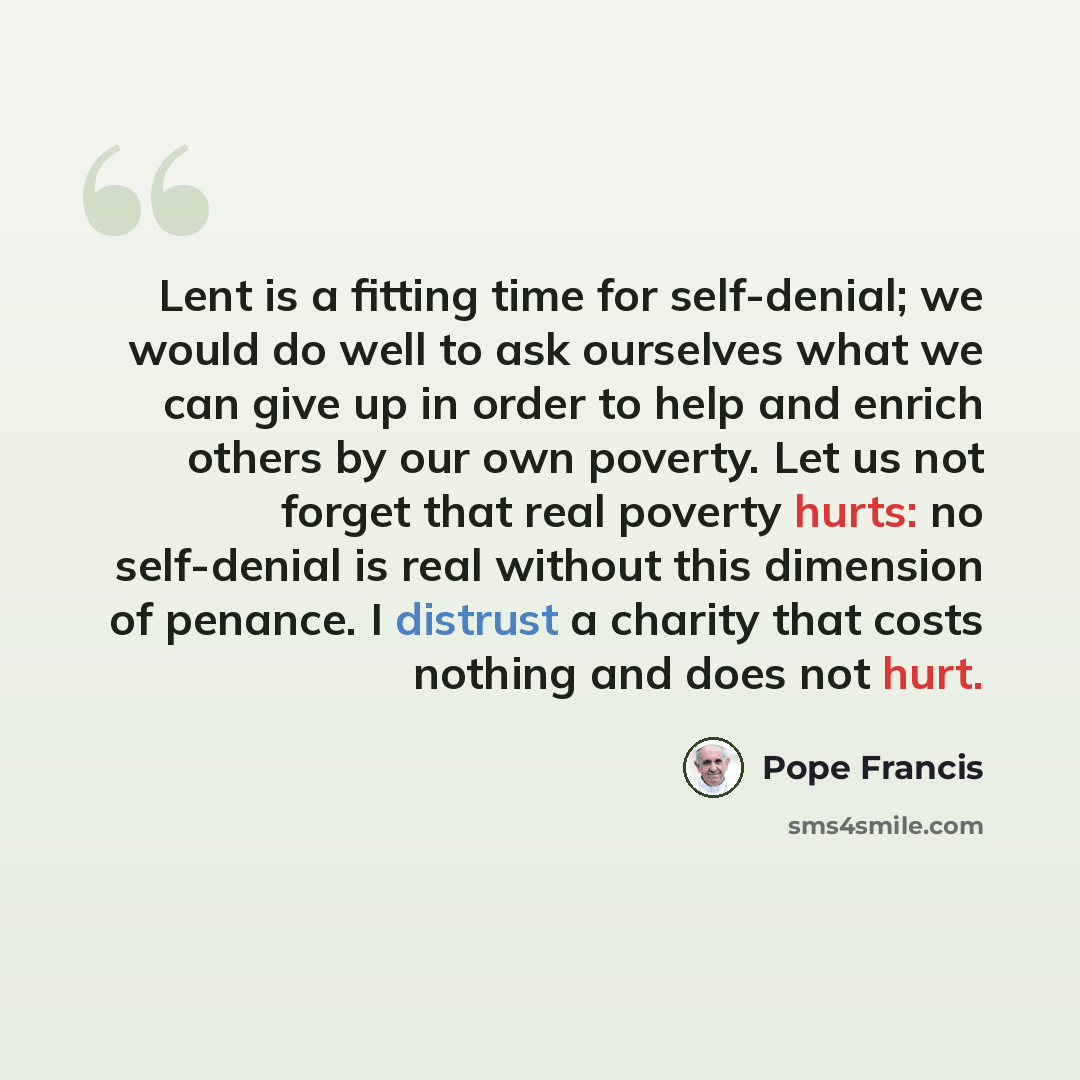 “Lent is a fitting time for self-denial; we would do well to ask ourselves what we can give up in order to help and enrich others by our own poverty. Let us not forget that real poverty hurts: no self-denial is real without this dimension of penance. I distrust a charity that costs nothing and does…” quote by Pope Francis