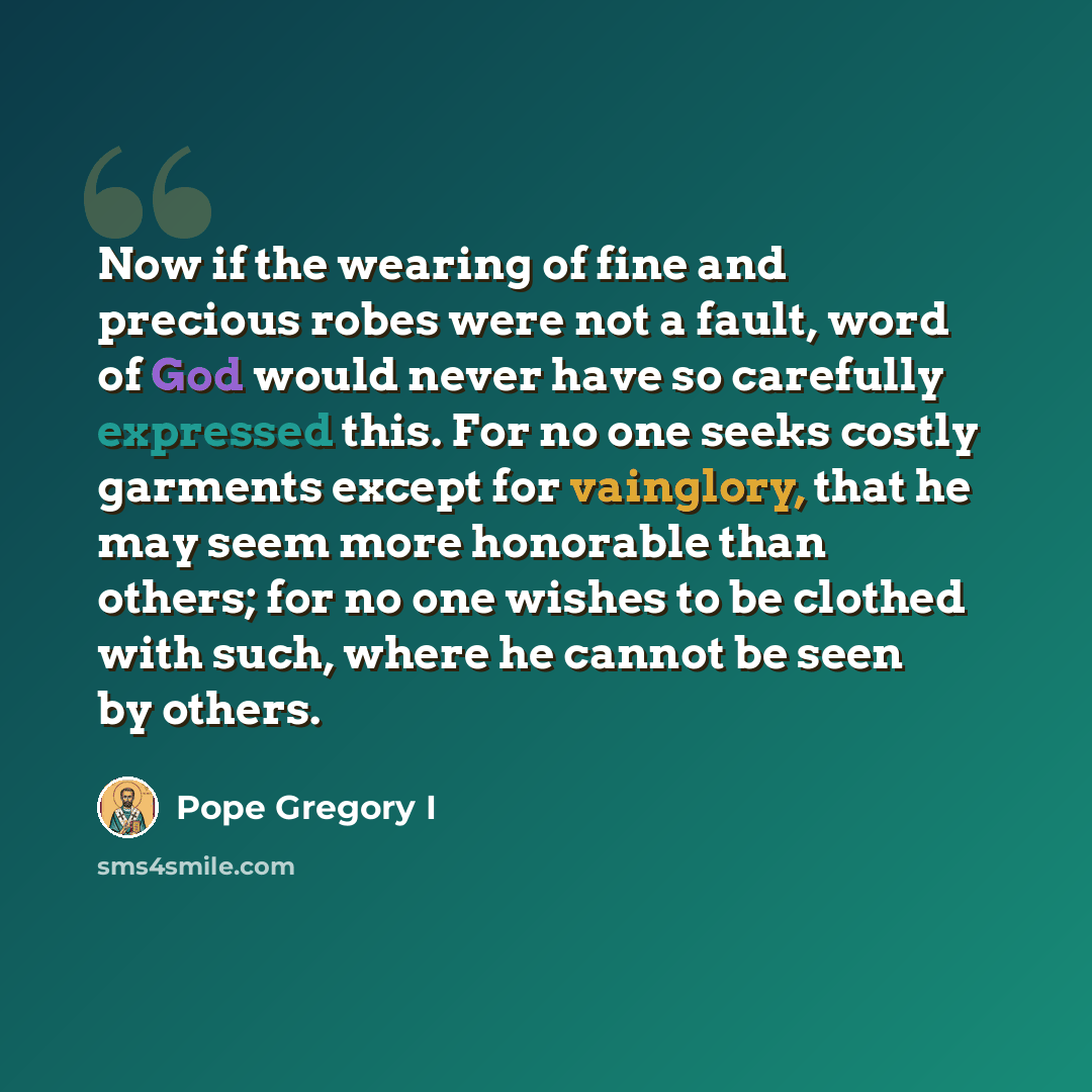 “Now if the wearing of fine and precious robes were not a fault, word of God would never have so carefully expressed this. For no one seeks costly garments except for vainglory, that he may seem more honorable than others; for no one wishes to be clothed with such, where he cannot be seen by others.” quote by Pope Gregory I