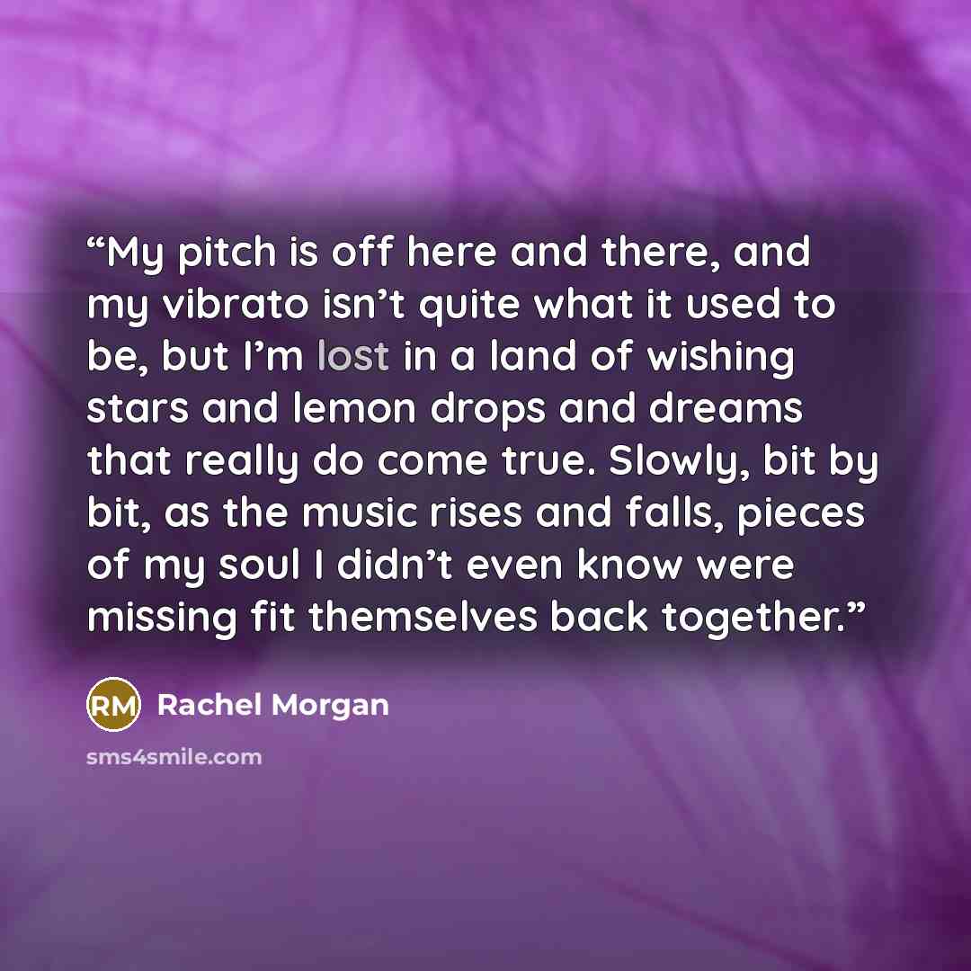 “My pitch is off here and there, and my vibrato isn’t quite what it used to be, but I’m lost in a land of wishing stars and lemon drops and dreams that really do come true. Slowly, bit by bit, as the music rises and falls, pieces of my soul I didn’t even know were missing fit themselves back…” quote by Rachel Morgan